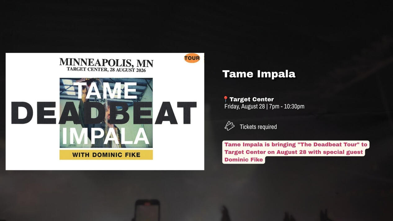 Tame Impala | Friday, August 28 Tame Impala is bringing "The Deadbeat Tour" to Target Center on August 28 with special guest Dominic Fike